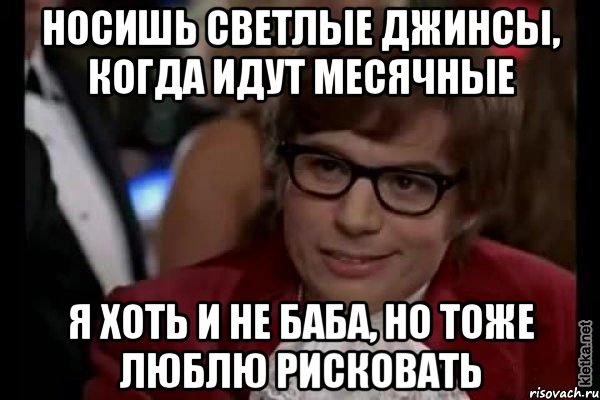 носишь светлые джинсы, когда идут месячные я хоть и не баба, но тоже люблю рисковать, Мем Остин Пауэрс (я тоже люблю рисковать)