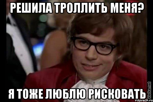 решила троллить меня? я тоже люблю рисковать