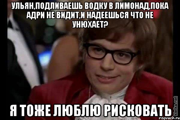 ульян,подливаешь водку в лимонад,пока адри не видит,и надеешься что не унюхает? я тоже люблю рисковать, Мем Остин Пауэрс (я тоже люблю рисковать)