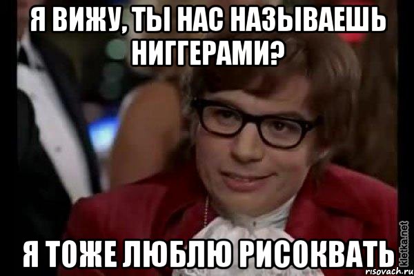 я вижу, ты нас называешь ниггерами? я тоже люблю рисоквать, Мем Остин Пауэрс (я тоже люблю рисковать)