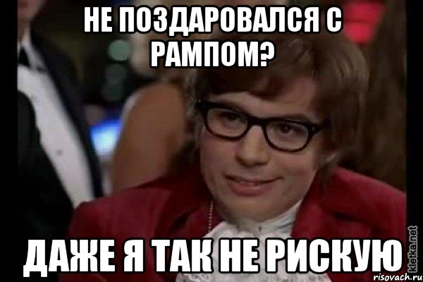 не поздаровался с рампом? даже я так не рискую, Мем Остин Пауэрс (я тоже люблю рисковать)