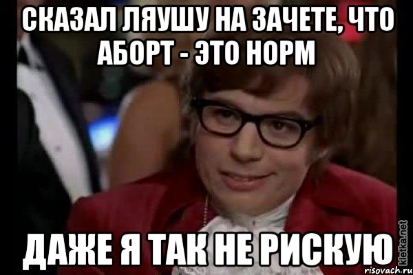 сказал ляушу на зачете, что аборт - это норм даже я так не рискую, Мем Остин Пауэрс (я тоже люблю рисковать)