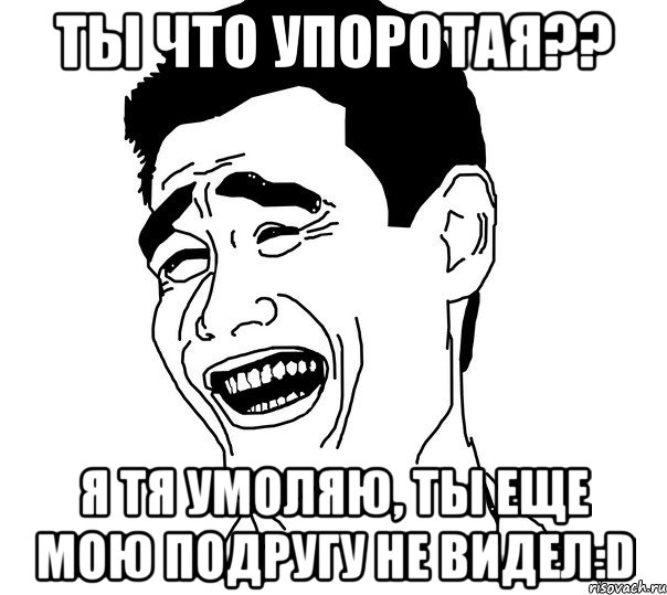 ты что упоротая?? я тя умоляю, ты еще мою подругу не видел:d, Мем Яо минг