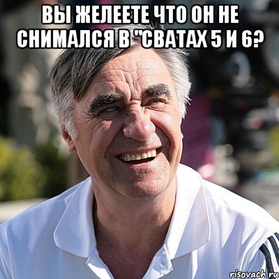 вы желеете что он не снимался в "сватах 5 и 6? 