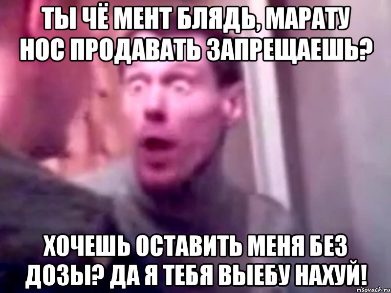 ты чё мент блядь, марату нос продавать запрещаешь? хочешь оставить меня без дозы? да я тебя выебу нахуй!, Мем Запили