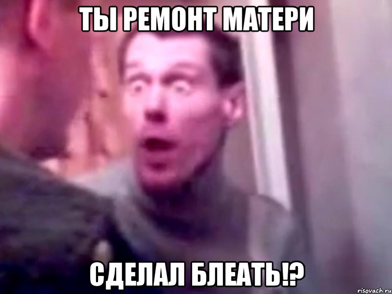 ты ремонт матери сделал блеать!?