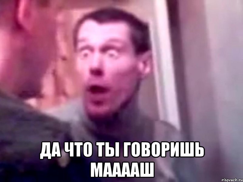  да что ты говоришь мааааш