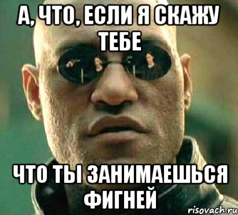 а, что, если я скажу тебе что ты занимаешься фигней