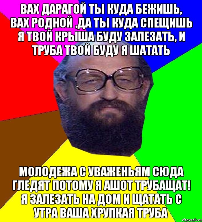 вах дарагой ты куда бежишь, вах родной ,да ты куда спещишь я твой крыша буду залезать, и труба твой буду я шатать молодежа с уваженьям сюда гледят потому я ашот трубащат! я залезать на дом и щатать с утра ваша хрупкая труба, Мем Анатоле