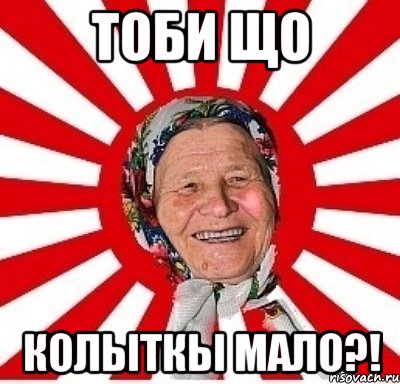 тоби що колыткы мало?!