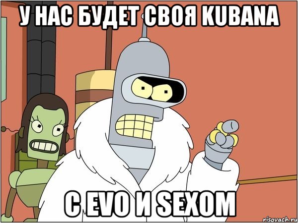 у нас будет своя kubana с evo и sexом, Мем Бендер