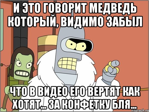 и это говорит медведь который, видимо забыл что в видео его вертят как хотят... за конфетку бля..., Мем Бендер