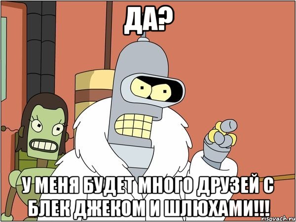 да? у меня будет много друзей с блек джеком и шлюхами!!!, Мем Бендер