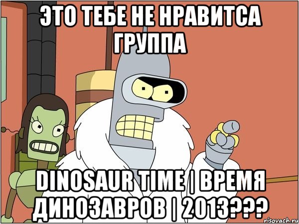 это тебе не нравитса группа dinosaur time | время динозавров | 2013???, Мем Бендер