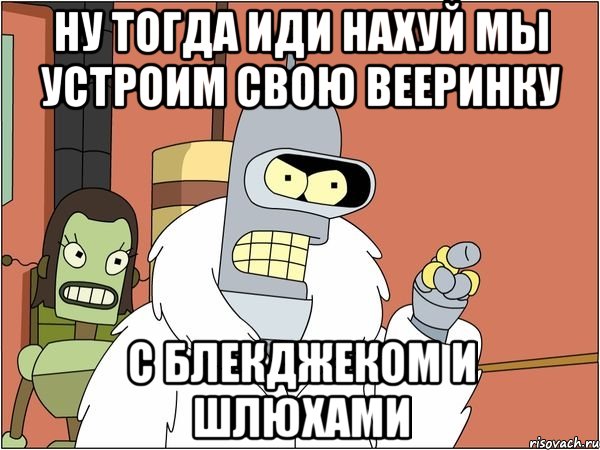 ну тогда иди нахуй мы устроим свою вееринку с блекджеком и шлюхами, Мем Бендер