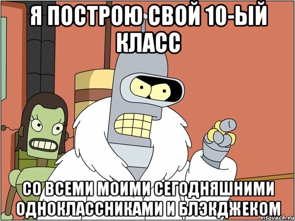 я построю свой 10-ый класс со всеми моими сегодняшними одноклассниками и блэкджеком, Мем Бендер