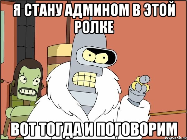 я стану админом в этой ролке вот тогда и поговорим, Мем Бендер