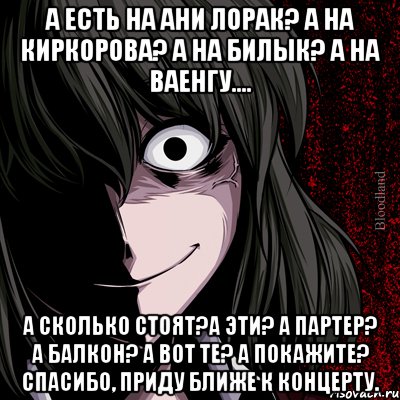 а есть на ани лорак? а на киркорова? а на билык? а на ваенгу.... а сколько стоят?а эти? а партер? а балкон? а вот те? а покажите? спасибо, приду ближе к концерту., Мем bloodthirsty