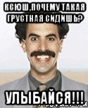 ксюш,почему такая грустная сидишь? улыбайся!!!, Мем Борат