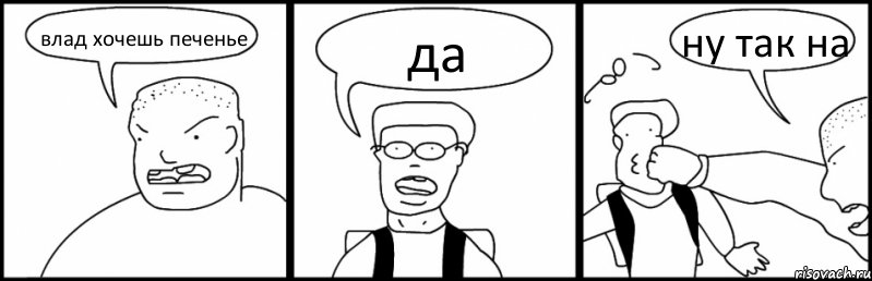 влад хочешь печенье да ну так на