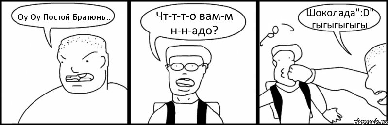 Оу Оу Постой Братюнь.. Чт-т-т-о вам-м н-н-адо? Шоколада":D" гыгыгыгыгы