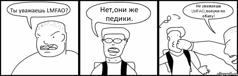 Ты уважаешь LMFAO? Нет,они же педики. Не уважаешь LMFAO,получи по ебалу!