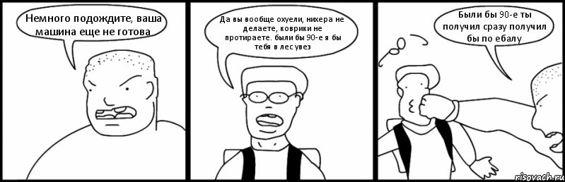 Немного подождите, ваша машина еще не готова Да вы вообще охуели, нихера не делаете, коврики не протираете. были бы 90-е я бы тебя в лес увез Были бы 90-е ты получил сразу получил бы по ебалу