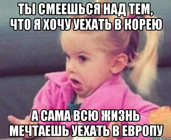 ты смеешься над тем, что я хочу уехать в корею а сама всю жизнь мечтаешь уехать в европу, Мем  Ты говоришь (девочка возмущается)