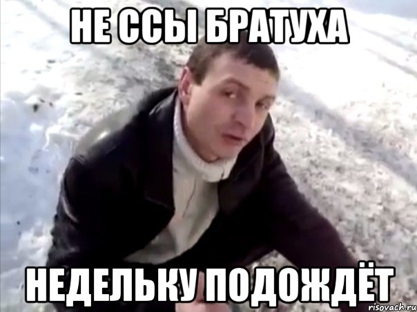 не ссы братуха недельку подождёт