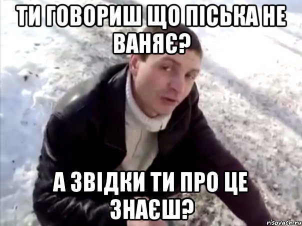 ти говориш що піська не ваняє? а звідки ти про це знаєш?