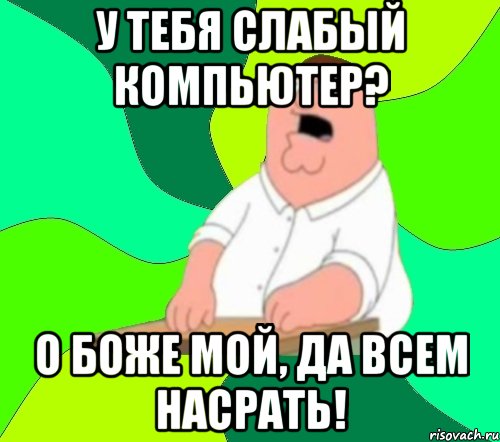 у тебя слабый компьютер? о боже мой, да всем насрать!