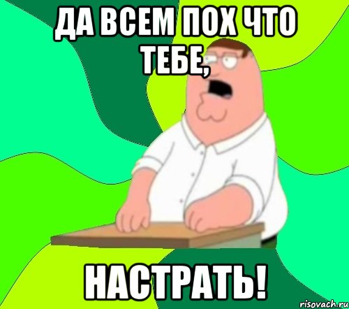 да всем пох что тебе, настрать!