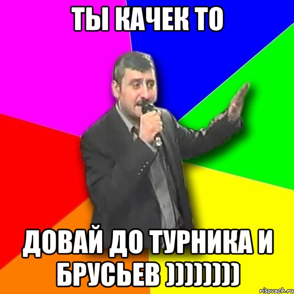 ты качек то довай до турника и брусьев ))))))))