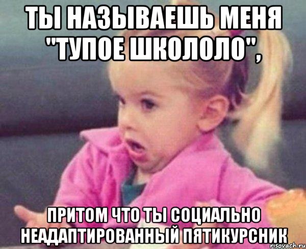 ты называешь меня "тупое школоло", притом что ты социально неадаптированный пятикурсник, Мем  Ты говоришь (девочка возмущается)