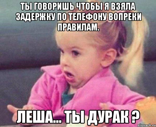 ты говоришь чтобы я взяла задержку по телефону вопреки правилам. леша... ты дурак ?, Мем  Ты говоришь (девочка возмущается)