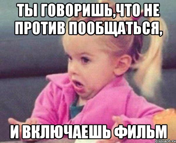 ты говоришь,что не против пообщаться, и включаешь фильм, Мем  Ты говоришь (девочка возмущается)