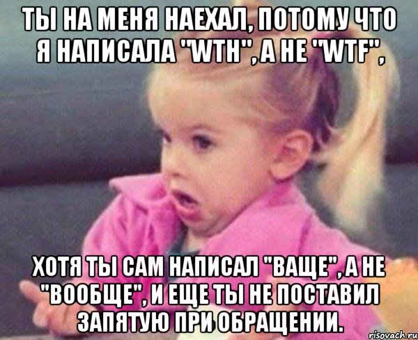 ты на меня наехал, потому что я написала "wth", а не "wtf", хотя ты сам написал "ваще", а не "вообще", и еще ты не поставил запятую при обращении., Мем  Ты говоришь (девочка возмущается)