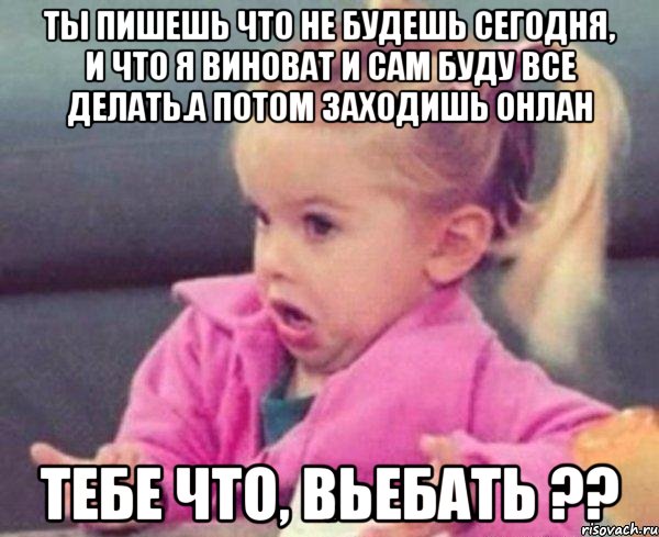 ты пишешь что не будешь сегодня, и что я виноват и сам буду все делать.а потом заходишь онлан тебе что, вьебать ??, Мем  Ты говоришь (девочка возмущается)