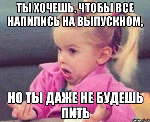 ты хочешь, чтобы все напились на выпускном, но ты даже не будешь пить, Мем  Ты говоришь (девочка возмущается)