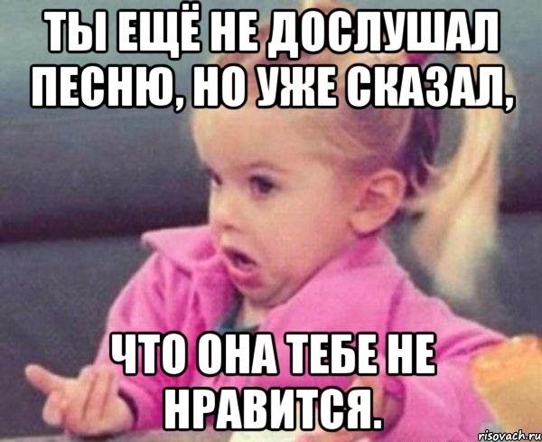 ты ещё не дослушал песню, но уже сказал, что она тебе не нравится., Мем  Ты говоришь (девочка возмущается)