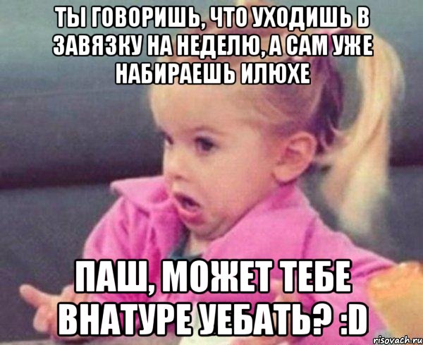 ты говоришь, что уходишь в завязку на неделю, а сам уже набираешь илюхе паш, может тебе внатуре уебать? :d, Мем  Ты говоришь (девочка возмущается)