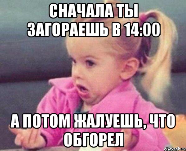 сначала ты загораешь в 14:00 а потом жалуешь, что обгорел, Мем  Ты говоришь (девочка возмущается)