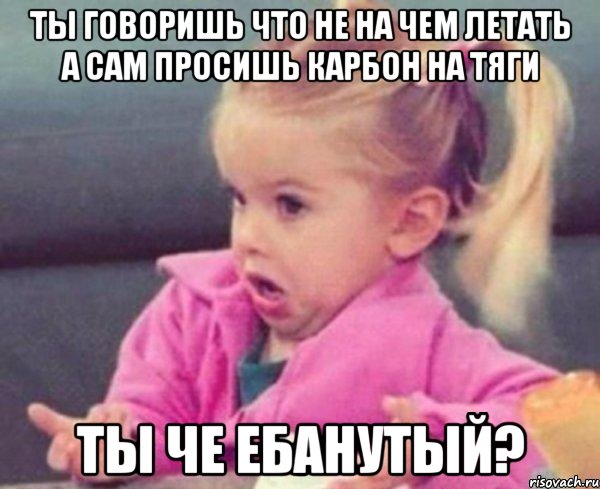 ты говоришь что не на чем летать а сам просишь карбон на тяги ты че ебанутый?, Мем  Ты говоришь (девочка возмущается)