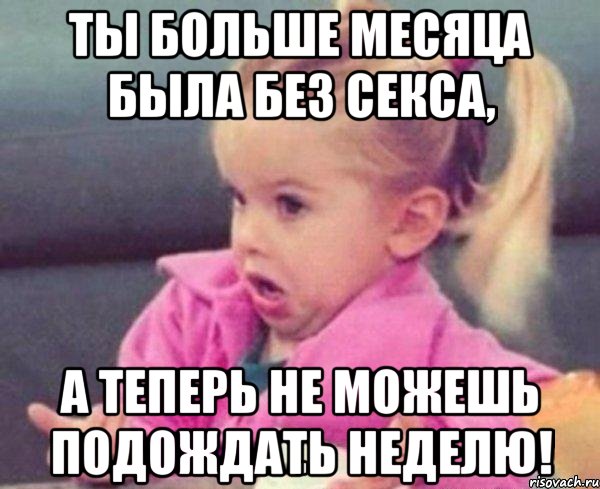 ты больше месяца была без секса, а теперь не можешь подождать неделю!, Мем  Ты говоришь (девочка возмущается)