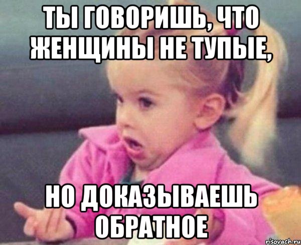 ты говоришь, что женщины не тупые, но доказываешь обратное, Мем  Ты говоришь (девочка возмущается)