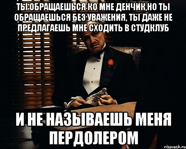 ты обращаешься ко мне денчик,но ты обращаешься без уважения, ты даже не предлагаешь мне сходить в студклуб и не называешь меня пердолером, Мем Дон Вито Корлеоне