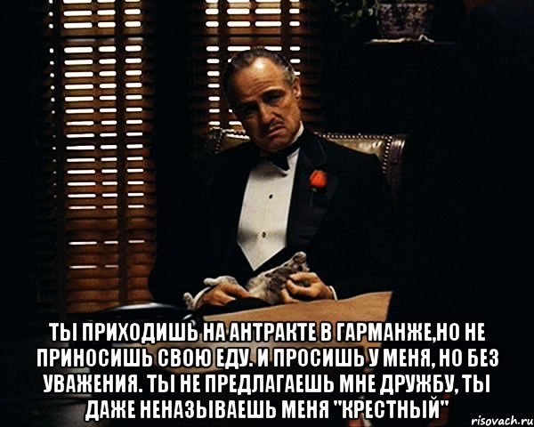  ты приходишь на антракте в гарманже,но не приносишь свою еду. и просишь у меня, но без уважения. ты не предлагаешь мне дружбу, ты даже неназываешь меня "крестный", Мем Дон Вито Корлеоне