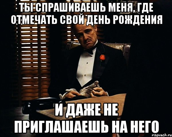 ты спрашиваешь меня, где отмечать свой день рождения и даже не приглашаешь на него, Мем Дон Вито Корлеоне