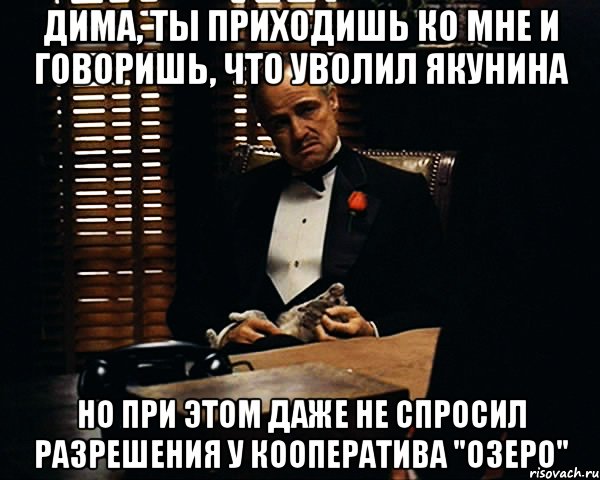 дима, ты приходишь ко мне и говоришь, что уволил якунина но при этом даже не спросил разрешения у кооператива "озеро", Мем Дон Вито Корлеоне