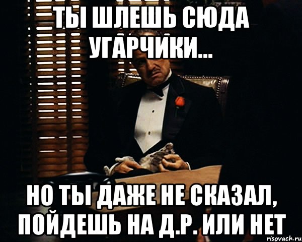 ты шлешь сюда угарчики... но ты даже не сказал, пойдешь на д.р. или нет, Мем Дон Вито Корлеоне